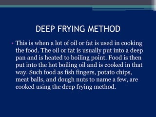 DEEP FRYING METHOD
• This is when a lot of oil or fat is used in cooking
the food. The oil or fat is usually put into a deep
pan and is heated to boiling point. Food is then
put into the hot boiling oil and is cooked in that
way. Such food as fish fingers, potato chips,
meat balls, and dough nuts to name a few, are
cooked using the deep frying method.
 