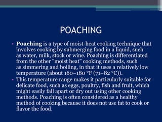 POACHING
• Poaching is a type of moist-heat cooking technique that
involves cooking by submerging food in a liquid, such
as water, milk, stock or wine. Poaching is differentiated
from the other "moist heat" cooking methods, such
as simmering and boiling, in that it uses a relatively low
temperature (about 160–180 °F (71–82 °C)).
• This temperature range makes it particularly suitable for
delicate food, such as eggs, poultry, fish and fruit, which
might easily fall apart or dry out using other cooking
methods. Poaching is often considered as a healthy
method of cooking because it does not use fat to cook or
flavor the food.
 