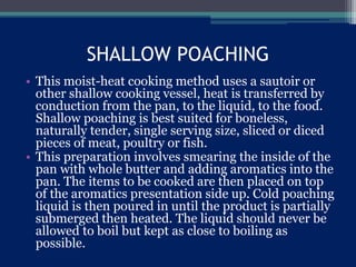 SHALLOW POACHING
• This moist-heat cooking method uses a sautoir or
other shallow cooking vessel, heat is transferred by
conduction from the pan, to the liquid, to the food.
Shallow poaching is best suited for boneless,
naturally tender, single serving size, sliced or diced
pieces of meat, poultry or fish.
• This preparation involves smearing the inside of the
pan with whole butter and adding aromatics into the
pan. The items to be cooked are then placed on top
of the aromatics presentation side up. Cold poaching
liquid is then poured in until the product is partially
submerged then heated. The liquid should never be
allowed to boil but kept as close to boiling as
possible.
 
