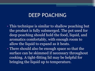 DEEP POACHING
• This technique is similar to shallow poaching but
the product is fully submerged. The pot used for
deep poaching should hold the food, liquid, and
aromatics comfortably, with enough room to
allow the liquid to expand as it heats.
• There should also be enough space so that the
surface can be skimmed if necessary throughout
cooking. A tight-fitting lid may be helpful for
bringing the liquid up to temperature.
 