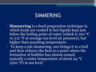SIMMERING
• Simmering is a food preparation technique in
which foods are cooked in hot liquids kept just
below the boiling point of water (which is 100 °C
or 212 °F at average sea level air pressure), but
higher than poaching temperature.
• To keep a pot simmering, one brings it to a boil
and then reduces the heat to a point where the
formation of bubbles has almost ceased,
typically a water temperature of about 94 °C
(200 °F) at sea level.
 