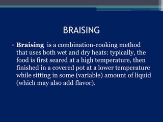 BRAISING
• Braising is a combination-cooking method
that uses both wet and dry heats: typically, the
food is first seared at a high temperature, then
finished in a covered pot at a lower temperature
while sitting in some (variable) amount of liquid
(which may also add flavor).
 