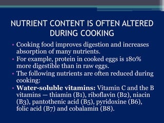 NUTRIENT CONTENT IS OFTEN ALTERED
DURING COOKING
• Cooking food improves digestion and increases
absorption of many nutrients.
• For example, protein in cooked eggs is 180%
more digestible than in raw eggs.
• The following nutrients are often reduced during
cooking:
• Water-soluble vitamins: Vitamin C and the B
vitamins — thiamin (B1), riboflavin (B2), niacin
(B3), pantothenic acid (B5), pyridoxine (B6),
folic acid (B7) and cobalamin (B8).
 