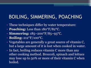 BOILING, SIMMERING, POACHING
• These techniques differ by water temperature:
• Poaching: Less than 180°F/82°C.
• Simmering: 185–200°F/85–93°C.
• Boiling: 212°F/100°C.
• Vegetables are generally a great source of vitamin C,
but a large amount of it is lost when cooked in water.
• In fact, boiling reduces vitamin C more than any
other cooking method. Broccoli, spinach and lettuce
may lose up to 50% or more of their vitamin C when
boiled.
 