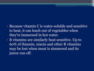 • Because vitamin C is water-soluble and sensitive
to heat, it can leach out of vegetables when
they're immersed in hot water.
• B vitamins are similarly heat sensitive. Up to
60% of thiamin, niacin and other B vitamins
may be lost when meat is simmered and its
juices run off.
 