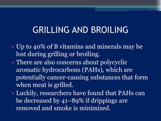 GRILLING AND BROILING
• Up to 40% of B vitamins and minerals may be
lost during grilling or broiling.
• There are also concerns about polycyclic
aromatic hydrocarbons (PAHs), which are
potentially cancer-causing substances that form
when meat is grilled.
• Luckily, researchers have found that PAHs can
be decreased by 41–89% if drippings are
removed and smoke is minimized.
 