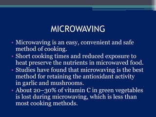MICROWAVING
• Microwaving is an easy, convenient and safe
method of cooking.
• Short cooking times and reduced exposure to
heat preserve the nutrients in microwaved food.
• Studies have found that microwaving is the best
method for retaining the antioxidant activity
in garlic and mushrooms.
• About 20–30% of vitamin C in green vegetables
is lost during microwaving, which is less than
most cooking methods.
 