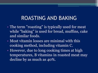 ROASTING AND BAKING
• The term "roasting" is typically used for meat
while "baking" is used for bread, muffins, cake
and similar foods.
• Most vitamin losses are minimal with this
cooking method, including vitamin C.
• However, due to long cooking times at high
temperatures, B vitamins in roasted meat may
decline by as much as 40%.
 