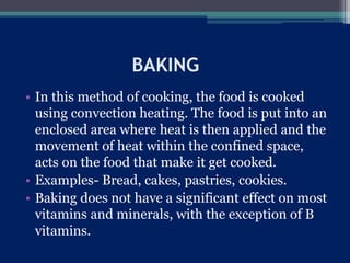 BAKING
• In this method of cooking, the food is cooked
using convection heating. The food is put into an
enclosed area where heat is then applied and the
movement of heat within the confined space,
acts on the food that make it get cooked.
• Examples- Bread, cakes, pastries, cookies.
• Baking does not have a significant effect on most
vitamins and minerals, with the exception of B
vitamins.
 