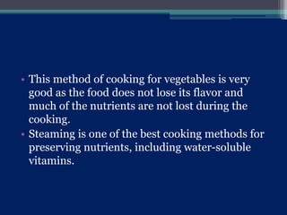 • This method of cooking for vegetables is very
good as the food does not lose its flavor and
much of the nutrients are not lost during the
cooking.
• Steaming is one of the best cooking methods for
preserving nutrients, including water-soluble
vitamins.
 