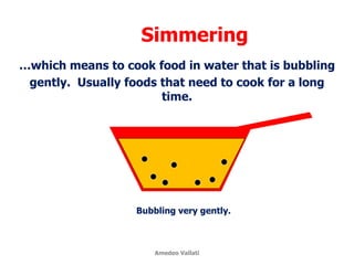 Simmering
…which means to cook food in water that is bubbling
gently. Usually foods that need to cook for a long
time.
Bubbling very gently.
Amedeo Vallati
 