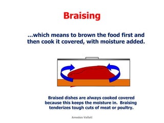 Braising
…which means to brown the food first and
then cook it covered, with moisture added.
Braised dishes are always cooked covered
because this keeps the moisture in. Braising
tenderizes tough cuts of meat or poultry.
Amedeo Vallati
 