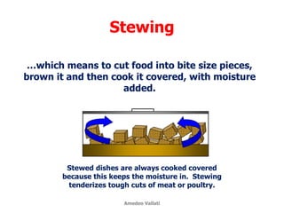 Stewing
…which means to cut food into bite size pieces,
brown it and then cook it covered, with moisture
added.
Stewed dishes are always cooked covered
because this keeps the moisture in. Stewing
tenderizes tough cuts of meat or poultry.
Amedeo Vallati
 