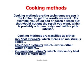 Cooking methods
Cooking methods are the techniques we use in
the kitchen to get the results we want. For
example, you could boil or poach a steak but
that would not get the result you want, which
is probably a brown tasty crust with a pink
interior.
Cooking methods are classified as either:
• Dry heat methods, which means no moisture is
added…
• Moist heat methods, which involve either
water or steam…
• Combination methods, which involve dry heat
and then a moist heat.
Amedeo Vallati
 