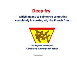Deep fry
350 degrees Fahrenheit
Completely submerged in hot fat
which means to submerge something
completely in cooking oil, like French fries…
Amedeo Vallati
 