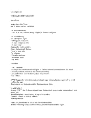 Cooking mode:
"CREMA DE FRUTA RECIPE"
Ingredients
Makes 8 servingsYield:
one 8" square pan per 8 servings
For pie crust mixture:
12 pcs M.Y.San Grahams Honey *dipped in fruit cocktail juice
For custard filling:
2 ½ tablespoons sugar
5 tablespoons cornstarch
1 ¼ cups condensed milk
1 ¼ cups water
2 egg yolks, beaten slightly.
2 cups fruit cocktail, drained
* reserve some juice
For gulaman:
½ bar clear gulaman
1tablespoon sugar
1cup water
Procedure
1. DO FILLING-
Mix sugar and cornstarch in a saucepan. In a bowl, combine condensed milk and water.
Gradually add milk mixture to the cornstarch mixture.
Cook on low heat until thickened, about 8-10 minutes.
Turn off heat.
2.*ADD egg yolks to the thickened cornstarch-sugar mixture, beating vigorously to avoid
cooking the eggs.
Return pan to low heat and cook for 2 minutes more. Cool.
3. ASSEMBLE:
Arrange 6 M.Y. San Grahams (dipped in the fruit cocktail syrup ) on the bottom of an 8 inch
square pan.
Spread half of the custard evenly on top of the crackers.
Top with a fourth of the fruit cocktail.
Repeat procedure.
4.BREAK gulaman bar in half of the cold water to soften.
Boil the remaining water, add the softened gulaman mixture and the sugar.
 