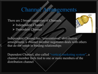 Channel Arrangements There are 2 broad categories of Channels  Independent Channel Dependent Channel Independent Channel has “conventional” distribution arrangement, a channel member negotiates deals with others that do not result in binding relationships Dependent Channel, also called  “vertical marketing system” , a channel member feels tied to one or more members of the distribution channel 