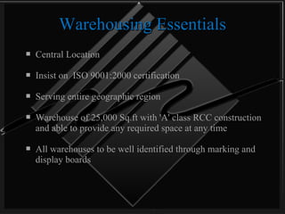 Warehousing Essentials Central Location  Insist on  ISO 9001:2000 certification Serving entire geographic region Warehouse of 25,000 Sq.ft with 'A' class RCC construction and able to provide any required space at any time All warehouses to be well identified through marking and display boards 