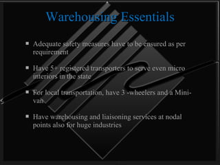 Warehousing Essentials Adequate safety measures have to be ensured as per requirement Have 5+ registered transporters to serve even micro interiors in the state For local transportation, have 3 -wheelers and a Mini-van Have warehousing and liaisoning services at nodal points also for huge industries  
