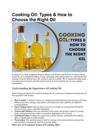 Cooking Oil: Types & How to
Choose the Right Oil
Cooking oil is a basic component found in almost every kitchen and the basis for many culinary
inventions. It is essential for baking, frying, marinating, and sautéing. However, selecting the best
cooking oil can be difficult given the variety of options available. We’ll examine the many kinds
of cooking oils in this post and offer advice on how to choose the best one for your cooking
requirements.
Understanding the Importance of Cooking Oil
Before diving into the diverse world of cooking oils, it’s essential to recognize the significance of
this ingredient in the kitchen:
 Heat Transfer: Cooking oil serves as a medium for transferring heat from the pan to the food.
Different oils have varying smoke points, which determine their suitability for different
cooking methods.
 Flavor Enhancement: Oils can enhance the flavor of dishes by carrying and infusing the
flavors of herbs, spices, and other ingredients.
 Texture and Moisture: Oils can contribute to the texture and moisture content of cooked
foods, making them crispy, tender, or succulent, depending on the oil used.
 Nutritional Value: Cooking oils can provide essential nutrients and healthy fats, making
them a valuable part of a balanced diet.
 Preservation: Oils can help preserve food by creating a barrier that prevents moisture loss
and oxidation, extending the shelf life of certain dishes.
Here are 12 Common Types of Cooking Oils:
 