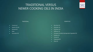 TRADITIONAL VERSUS
NEWER COOKING OILS IN INDIA
TRADITIONAL
 Coconut oil
 Sesame (Til) Oil
 Mustard Oil
 Ghee
 Groundnut Oil
NEWER OILS
 Rice bran Oil
 Palmolein Oil
 Sunflower Oil
 Safflower Oil
 Vanaspati (Partially Hydrogenated Vegetable Oil)
 Soybean Oil
 Canola Oil
 Grapeseed Oil
 Olive Oil
 