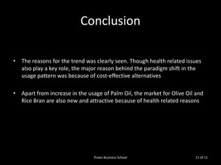 Conclusion
• The reasons for the trend was clearly seen. Though health related issues
also play a key role, the major reason behind the paradigm shift in the
usage pattern was because of cost-effective alternatives

• Apart from increase in the usage of Palm Oil, the market for Olive Oil and
Rice Bran are also new and attractive because of health related reasons

Praxis Business School

11 of 11

 