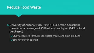 Reduce Food Waste
University of Arizona study (2004): Four person household
throws out an average of $590 of food each year (14% of food
purchased)
Study accounted for fruits, vegetables, meats, and grain products
15% never even opened
 