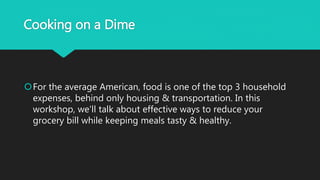 Cooking on a Dime
For the average American, food is one of the top 3 household
expenses, behind only housing & transportation. In this
workshop, we'll talk about effective ways to reduce your
grocery bill while keeping meals tasty & healthy.
 