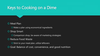 Keys to Cooking on a Dime
 Meal Plan
 Make a plan using economical ingredients
 Shop Smart
 Comparison shop, be aware of marketing strategies
 Reduce Food Waste
 Stick to your meal plan, utilize leftovers
 Goal: Balance of cost, convenience, and good nutrition
 