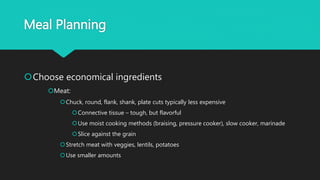 Meal Planning
Choose economical ingredients
Meat:
Chuck, round, flank, shank, plate cuts typically less expensive
Connective tissue – tough, but flavorful
Use moist cooking methods (braising, pressure cooker), slow cooker, marinade
Slice against the grain
Stretch meat with veggies, lentils, potatoes
Use smaller amounts
 