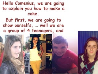 Hello Comenius, we are going
to explain you how to make a
             cake.
  But first, we are going to
show ourselfs, … well we are
 a group of 4 teenagers, and
       our names are :
   Iris,Victoria,Maria and
            Mario.
 