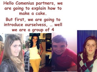 Hello Comenius partners, we
 are going to explain how to
         make a cake.
  But first, we are going to
 introduce ourselvess, … well
      we are a group of 4
teenagers, and our names are
   : Iris,Victoria,Maria and
             Mario.
 