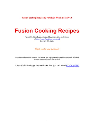 Fusion Cooking Recipes by Paradigm-Web E-Books V1.1




Fusion Cooking Recipes
              Fusion Cooking Recipes is a publication written by S.Upton
                         of http://www.Paradigm-web.co.uk
                                    Copyright © S. Upton




                             Thank you for your purchase!



You have master resale rights to this eBook; you may resell it and keep 100% of the profits as
                           long as you do not modify the content.



If you would like to get more eBooks that you can resell CLICK HERE!




                                              1
 
