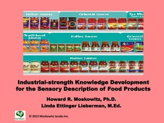 Industrial-strength Knowledge Development
for the Sensory Description of Food Products
Howard R. Moskowitz, Ph.D.
Linda Ettinger Lieberman, M.Ed.
© 2013 Moskowitz Jacobs Inc.
 