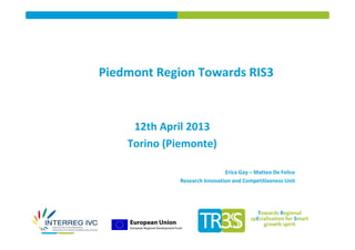Piedmont Region Towards RIS3


     12th April 2013
    Torino (Piemonte)

                               Erica Gay – Matteo De Felice
              Research Innovation and Competitiveness Unit




                                            Towards Regional
                                         spEcialisation for Smart
                                              growth spirit
 