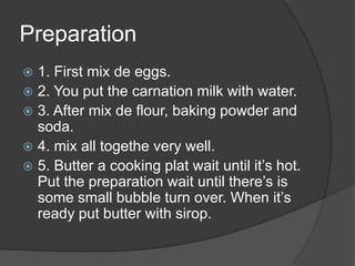 Preparation1. First mix de eggs.2. You put the carnation milk with water.3. After mix de flour, baking powder and soda.4. mix all togethe very well.5. Butter a cooking plat wait until it’s hot. Put the preparation wait until there’s is some small bubble turn over. When it’s ready put butter with sirop. 
