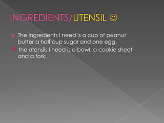 INGREDIENTS/UTENSIL The ingredients I need is a cup of peanut butter a half cup sugar and one egg.     the utensils I need is a bowl, a cookie sheet and a fork.