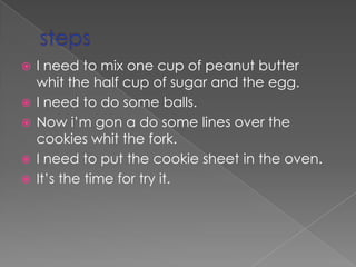 stepsI need to mix one cup of peanut butter whit the half cup of sugar and the egg.I need to do some balls.Nowi’m gon a do some lines over the cookies whit the fork.I need to put the cookie sheet in the oven.It’s the time for try it.   