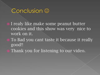 Conclusion I realy like make some peanut butter cookies and this show was very  nice to work on it. To Bad you cant taste it because it really good!! Thank you for listening to our video.