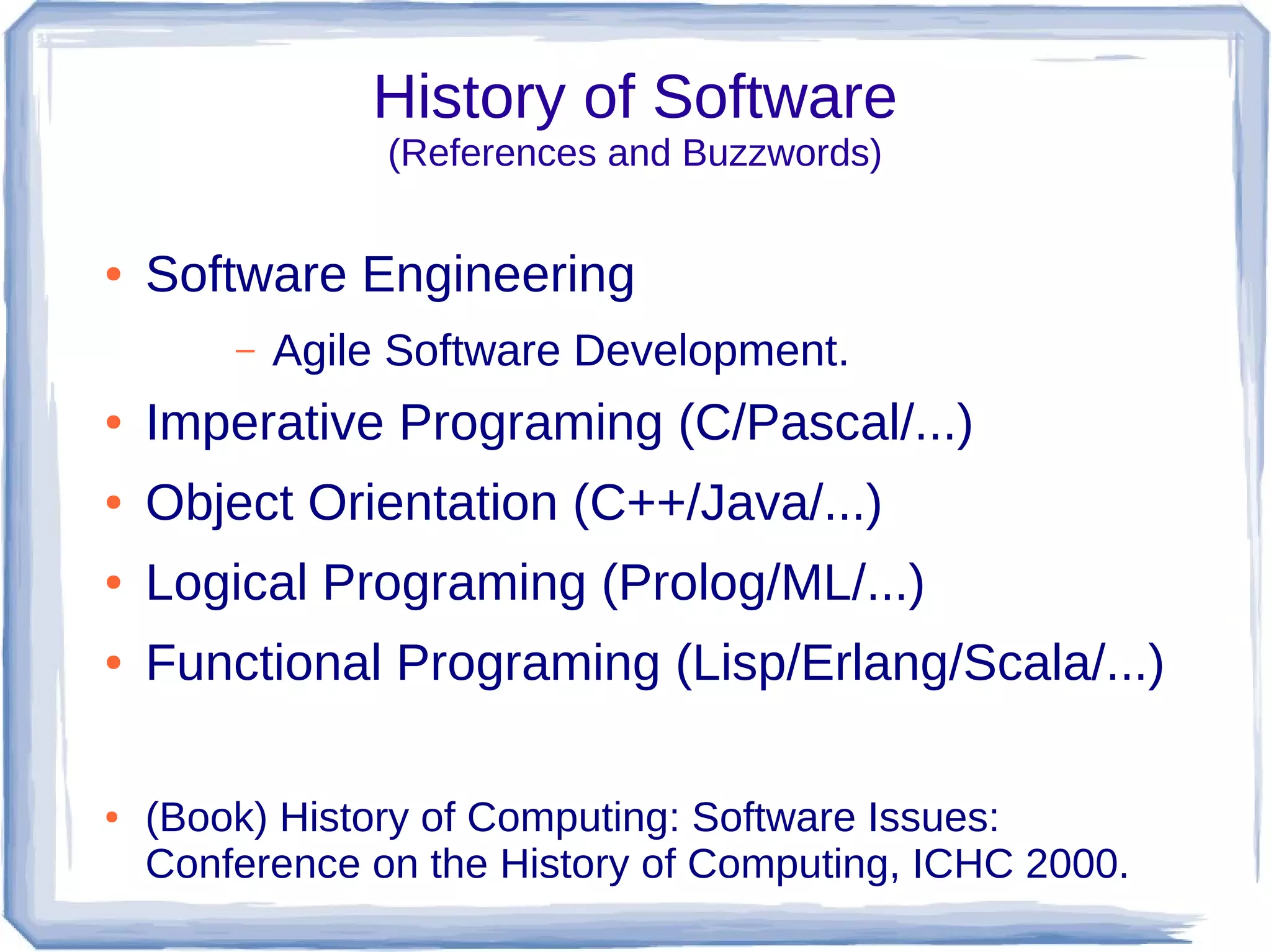 History of Software
                 (References and Buzzwords)

●   Software Engineering
        –   Agile Software Development.
●   Imperative Programing (C/Pascal/...)
●   Object Orientation (C++/Java/...)
●   Logical Programing (Prolog/ML/...)
●   Functional Programing (Lisp/Erlang/Scala/...)

●   (Book) History of Computing: Software Issues:
    Conference on the History of Computing, ICHC 2000.
 