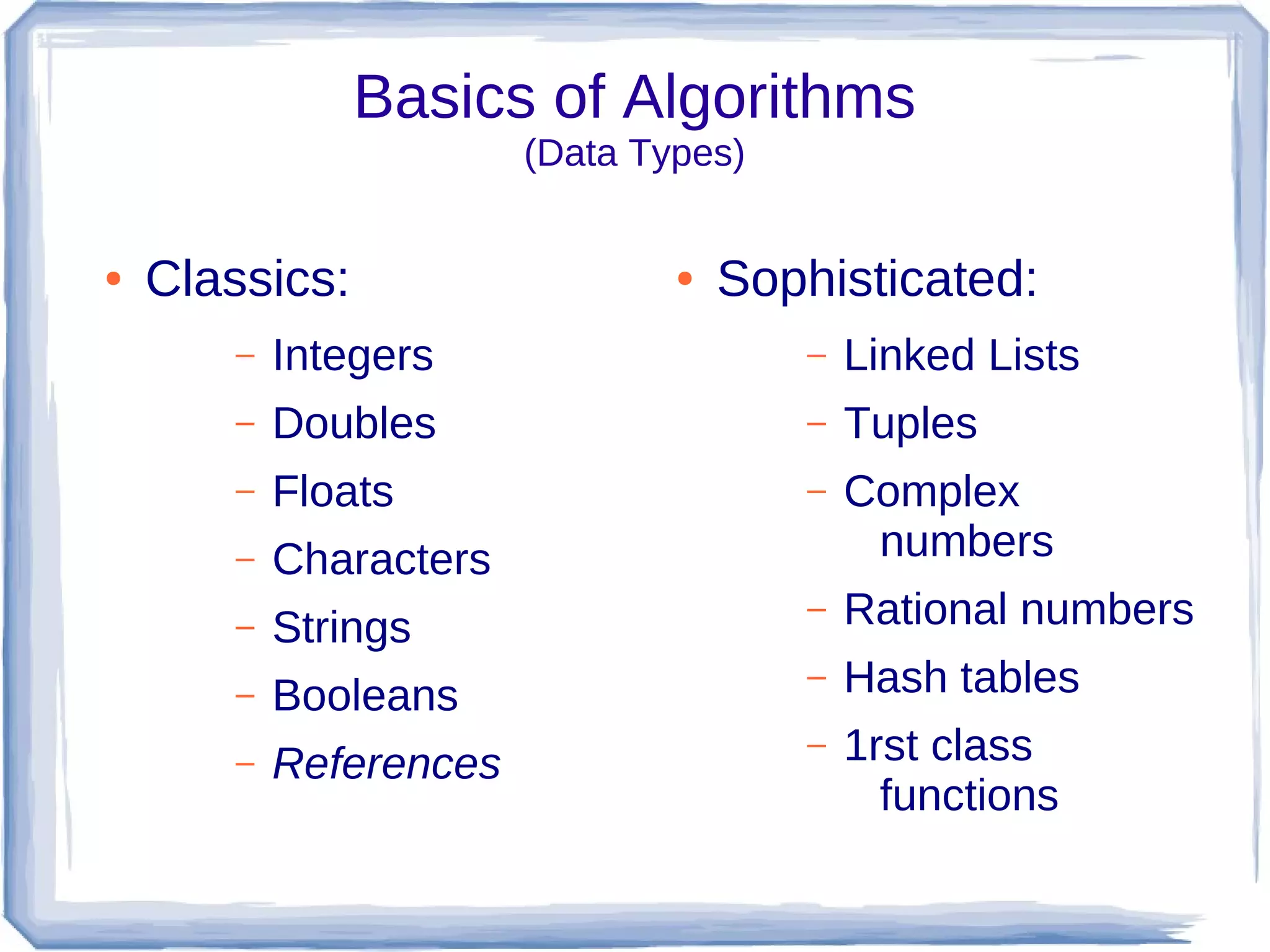 Basics of Algorithms
                        (Data Types)


●   Classics:                   ●   Sophisticated:
       –   Integers                    –   Linked Lists
       –   Doubles                     –   Tuples
       –   Floats                      –   Complex
       –   Characters                       numbers
       –   Strings
                                       –   Rational numbers
       –   Booleans
                                       –   Hash tables
       –   References
                                       –   1rst class
                                             functions
 