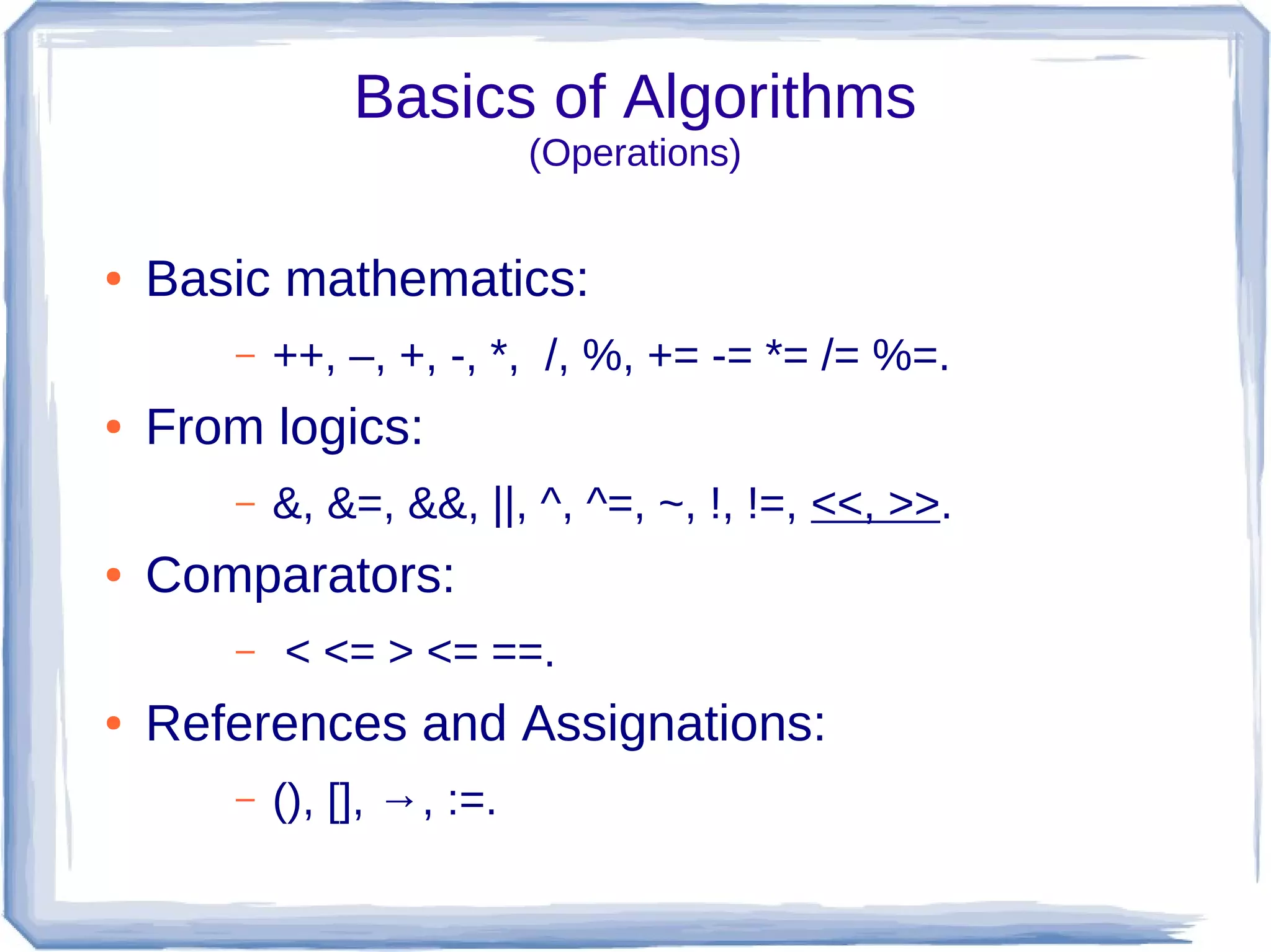 Basics of Algorithms
                            (Operations)


●   Basic mathematics:
       –   ++, –, +, -, *, /, %, += -= *= /= %=.
●   From logics:
       –   &, &=, &&, ||, ^, ^=, ~, !, !=, <<, >>.
●   Comparators:
       –   < <= > <= ==.
●   References and Assignations:
       –   (), [], →, :=.
 