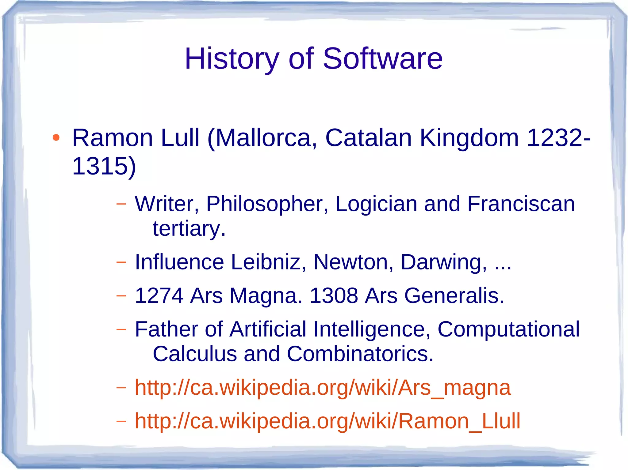 History of Software

●   Ramon Lull (Mallorca, Catalan Kingdom 1232-
    1315)
       –   Writer, Philosopher, Logician and Franciscan
            tertiary.
       –   Influence Leibniz, Newton, Darwing, ...
       –   1274 Ars Magna. 1308 Ars Generalis.
       –   Father of Artificial Intelligence, Computational
            Calculus and Combinatorics.
       –   http://ca.wikipedia.org/wiki/Ars_magna
       –   http://ca.wikipedia.org/wiki/Ramon_Llull
 