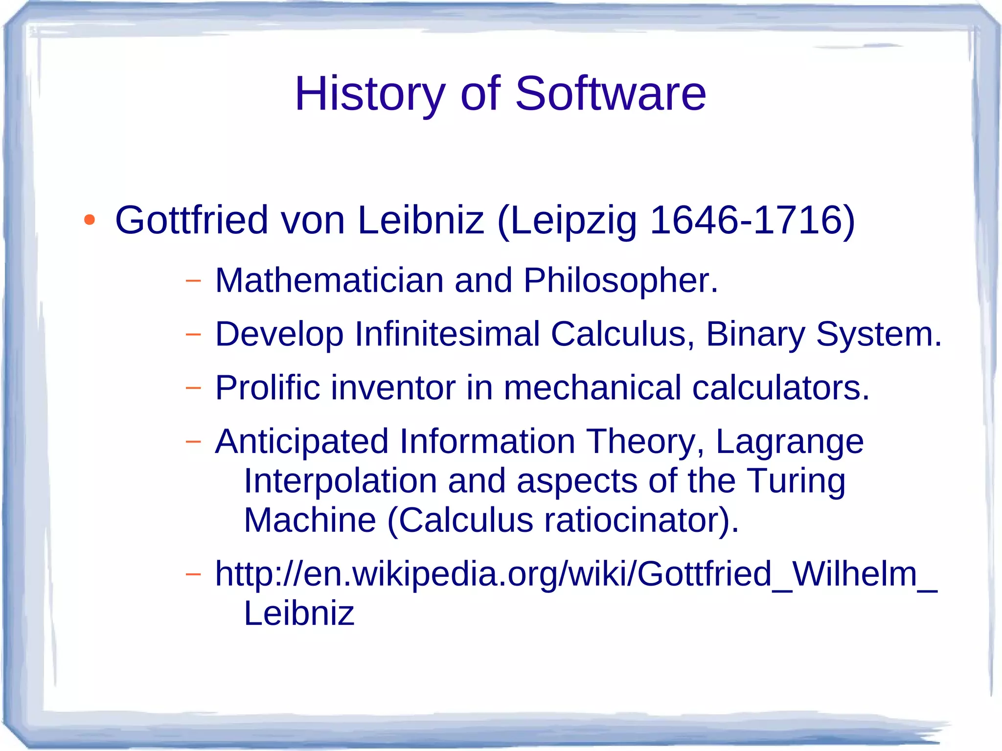 History of Software

●   Gottfried von Leibniz (Leipzig 1646-1716)
       –   Mathematician and Philosopher.
       –   Develop Infinitesimal Calculus, Binary System.
       –   Prolific inventor in mechanical calculators.
       –   Anticipated Information Theory, Lagrange
            Interpolation and aspects of the Turing
            Machine (Calculus ratiocinator).
       –   http://en.wikipedia.org/wiki/Gottfried_Wilhelm_
             Leibniz
 