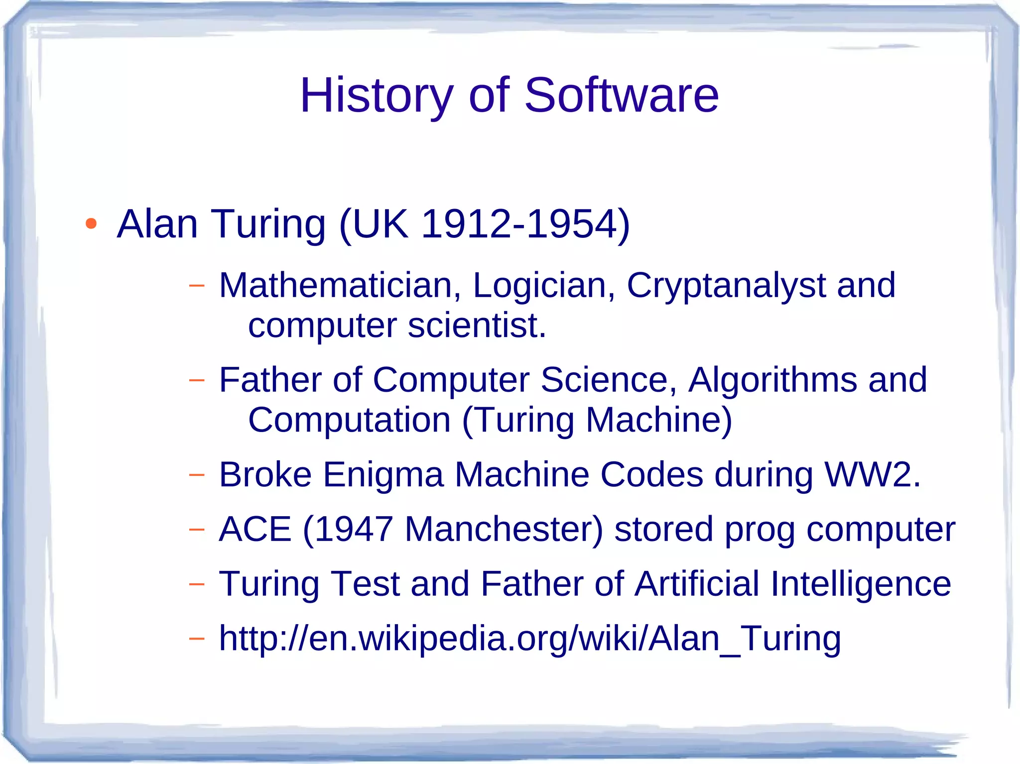 History of Software

●   Alan Turing (UK 1912-1954)
       –   Mathematician, Logician, Cryptanalyst and
            computer scientist.
       –   Father of Computer Science, Algorithms and
            Computation (Turing Machine)
       –   Broke Enigma Machine Codes during WW2.
       –   ACE (1947 Manchester) stored prog computer
       –   Turing Test and Father of Artificial Intelligence
       –   http://en.wikipedia.org/wiki/Alan_Turing
 