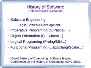 History of Software
                 (References and Buzzwords)

●   Software Engineering
        –   Agile Software Development.
●   Imperative Programing (C/Pascal/...)
●   Object Orientation (C++/Java/...)
●   Logical Programing (Prolog/ML/...)
●   Functional Programing (Lisp/Erlang/Scala/...)

●   (Book) History of Computing: Software Issues:
    Conference on the History of Computing, ICHC 2000.
 