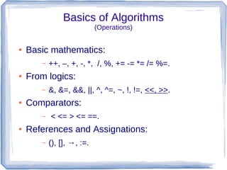 Basics of Algorithms
                            (Operations)


●   Basic mathematics:
       –   ++, –, +, -, *, /, %, += -= *= /= %=.
●   From logics:
       –   &, &=, &&, ||, ^, ^=, ~, !, !=, <<, >>.
●   Comparators:
       –   < <= > <= ==.
●   References and Assignations:
       –   (), [], →, :=.
 