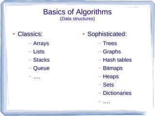 Basics of Algorithms
                    (Data structures)


●   Classics:                 ●   Sophisticated:
       –   Arrays                       –   Trees
       –   Lists                        –   Graphs
       –   Stacks                       –   Hash tables
       –   Queue                        –   Bitmaps
       –   ….                           –   Heaps
                                        –   Sets
                                        –   Dictionaries
                                        –   ….
 