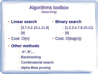 Algorithms toolbox
                          (Searching)


●   Linear search                ●   Binary search
       –   [3,7,4,2,10,1,11,9]           –   [1,2,3,4,7,9,10,11]
       –   [9]                           –   [9]
●   Cost: O(n)                   ●   Cost: O(log(n))
●   Other methods
       –   A*, B*,...
       –   Backtracking
       –   Combinatorial search
       –   Alpha-Beta pruning
 