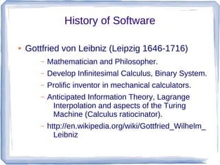 History of Software

●   Gottfried von Leibniz (Leipzig 1646-1716)
       –   Mathematician and Philosopher.
       –   Develop Infinitesimal Calculus, Binary System.
       –   Prolific inventor in mechanical calculators.
       –   Anticipated Information Theory, Lagrange
            Interpolation and aspects of the Turing
            Machine (Calculus ratiocinator).
       –   http://en.wikipedia.org/wiki/Gottfried_Wilhelm_
             Leibniz
 